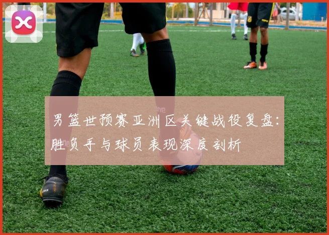 男篮世预赛亚洲区关键战役复盘：胜负手与球员表现深度剖析