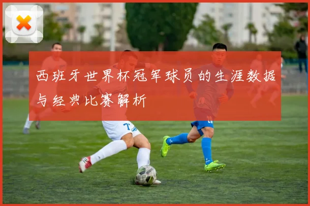 西班牙世界杯冠军球员的生涯数据与经典比赛解析