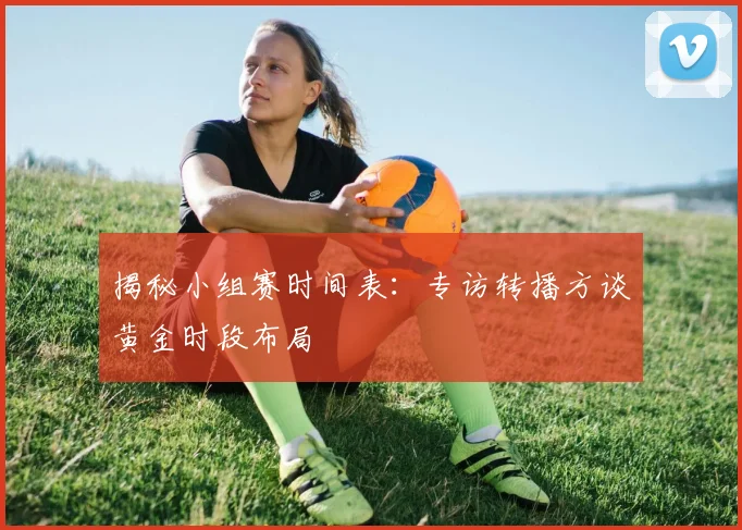 揭秘小组赛时间表：专访转播方谈黄金时段布局