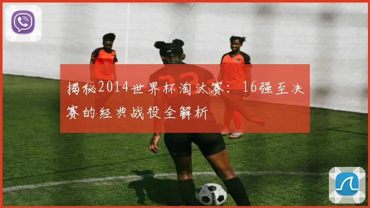 揭秘2014世界杯淘汰赛：16强至决赛的经典战役全解析