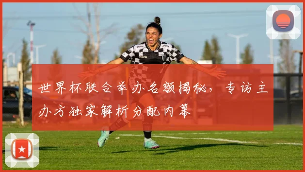 世界杯联合举办名额揭秘，专访主办方独家解析分配内幕