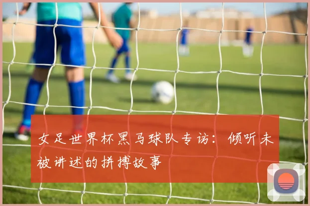 女足世界杯黑马球队专访：倾听未被讲述的拼搏故事