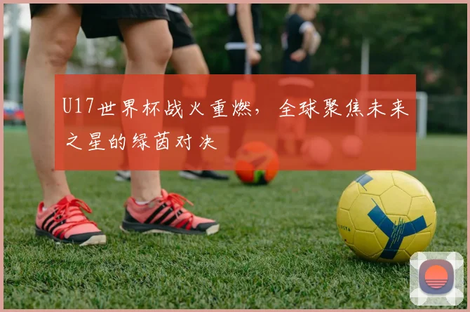 U17世界杯战火重燃,全球聚焦未来之星的绿茵对决