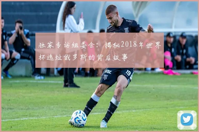 独家专访组委会：揭秘2018年世界杯选址俄罗斯的背后故事