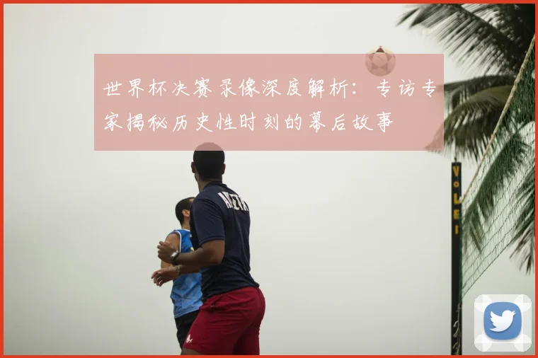 世界杯决赛录像深度解析:专访专家揭秘历史性时刻的幕后故事