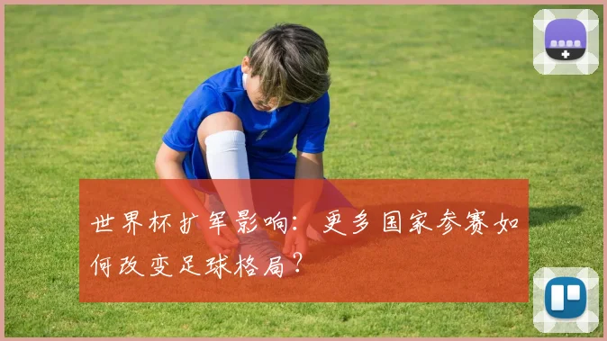 世界杯扩军影响:更多国家参赛如何改变足球格局?