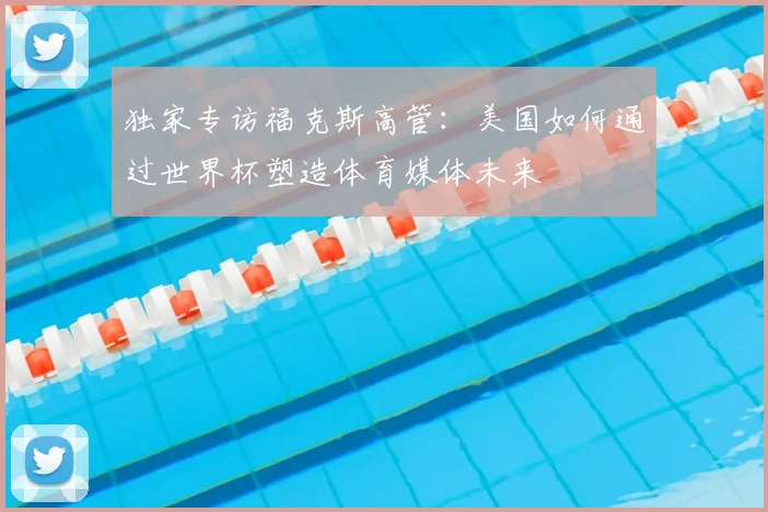 独家专访福克斯高管：美国如何通过世界杯塑造体育媒体未来
