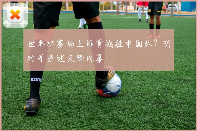 世界杯赛场上谁曾战胜中国队?听对手亲述交锋内幕