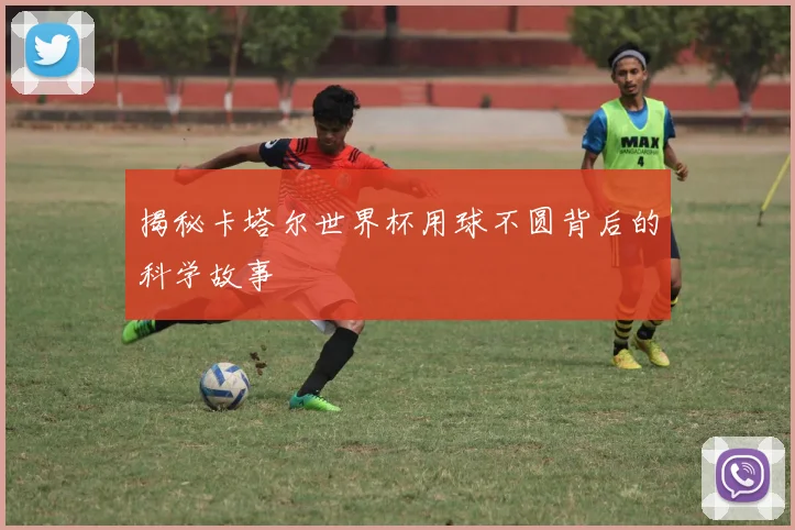揭秘卡塔尔世界杯用球不圆背后的科学故事