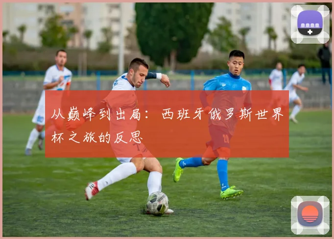 从巅峰到出局：西班牙俄罗斯世界杯之旅的反思