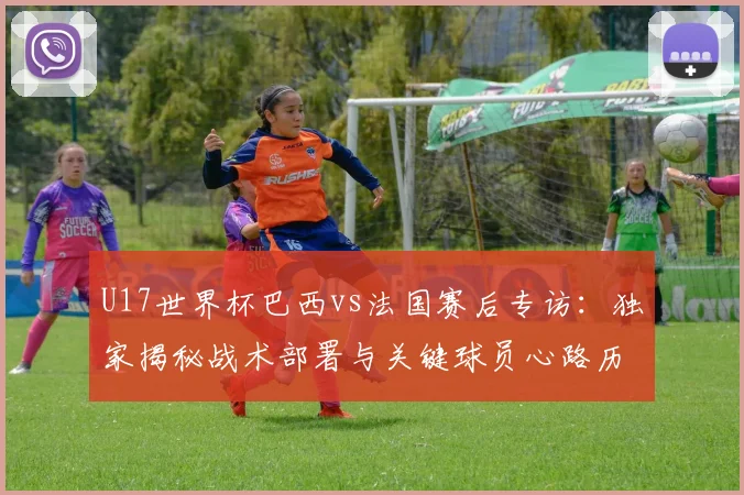 U17世界杯巴西vs法国赛后专访:独家揭秘战术部署与关键球员心路历程