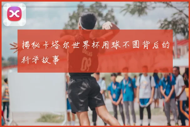 揭秘卡塔尔世界杯用球不圆背后的科学故事