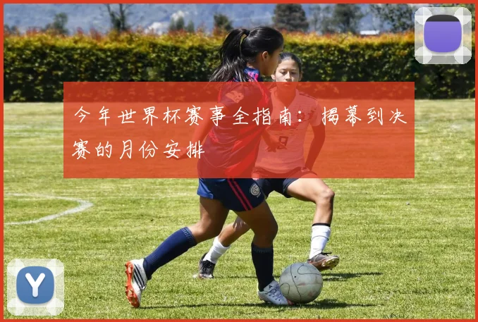 今年世界杯赛事全指南:揭幕到决赛的月份安排