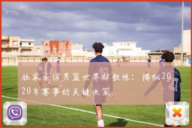 独家专访男篮世界杯教练：揭秘2020年赛事的关键决策