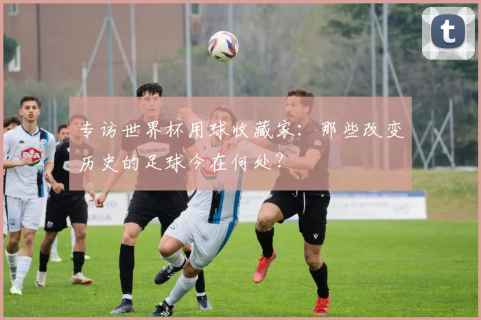 专访世界杯用球收藏家：那些改变历史的足球今在何处？