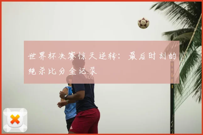 世界杯决赛惊天逆转：最后时刻的绝杀比分全记录
