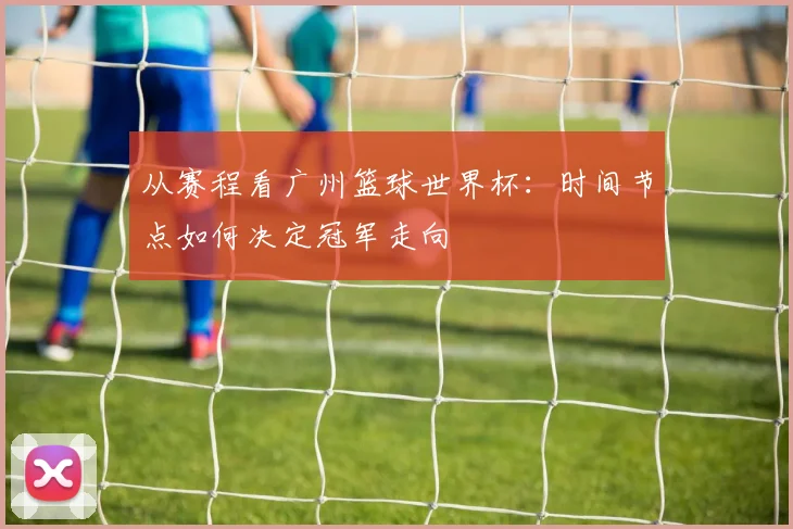 从赛程看广州篮球世界杯：时间节点如何决定冠军走向