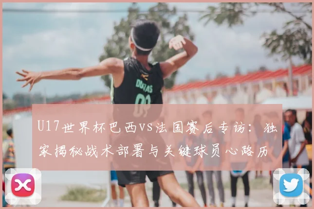 U17世界杯巴西vs法国赛后专访：独家揭秘战术部署与关键球员心路历程