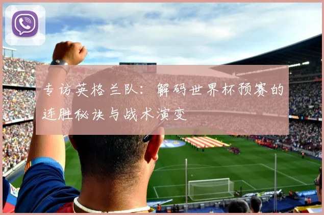 专访英格兰队:解码世界杯预赛的连胜秘诀与战术演变