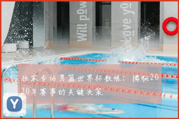 独家专访男篮世界杯教练：揭秘2020年赛事的关键决策