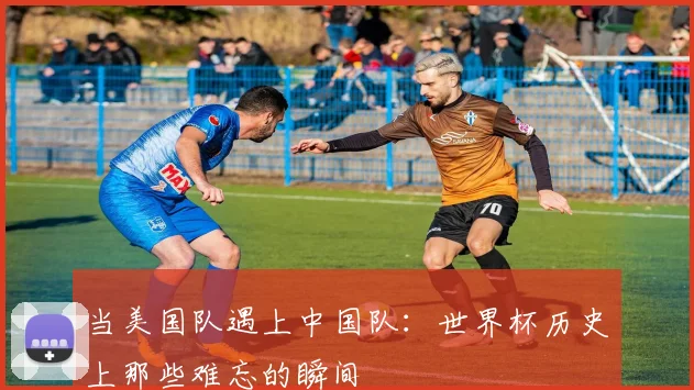 当美国队遇上中国队:世界杯历史上那些难忘的瞬间