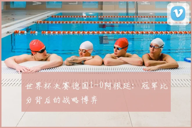 世界杯决赛德国1-0阿根廷：冠军比分背后的战略博弈