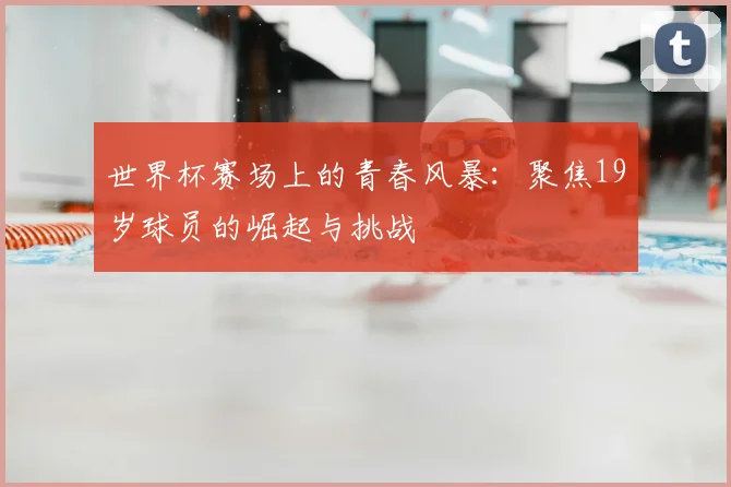 世界杯赛场上的青春风暴：聚焦19岁球员的崛起与挑战