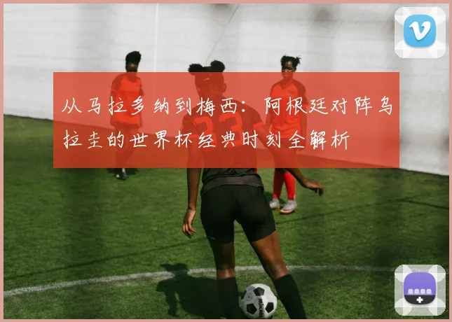 从马拉多纳到梅西:阿根廷对阵乌拉圭的世界杯经典时刻全解析