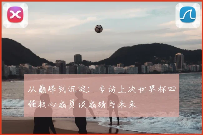 从巅峰到沉淀:专访上次世界杯四强核心成员谈成绩与未来