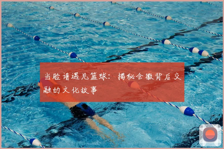当脸谱遇见篮球:揭秘会徽背后交融的文化故事