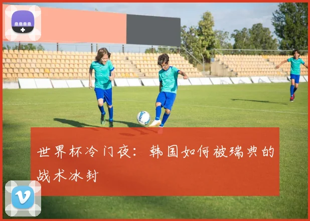 世界杯冷门夜:韩国如何被瑞典的战术冰封