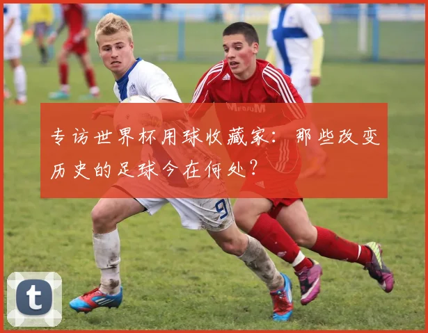 专访世界杯用球收藏家:那些改变历史的足球今在何处?