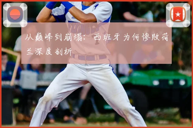 从巅峰到崩塌:西班牙为何惨败荷兰深度剖析