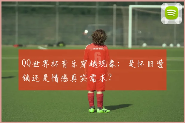 QQ世界杯音乐穿越现象：是怀旧营销还是情感真实需求？