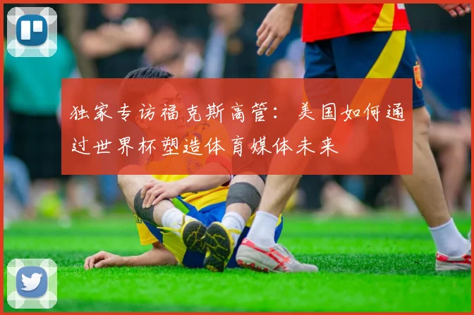 独家专访福克斯高管：美国如何通过世界杯塑造体育媒体未来