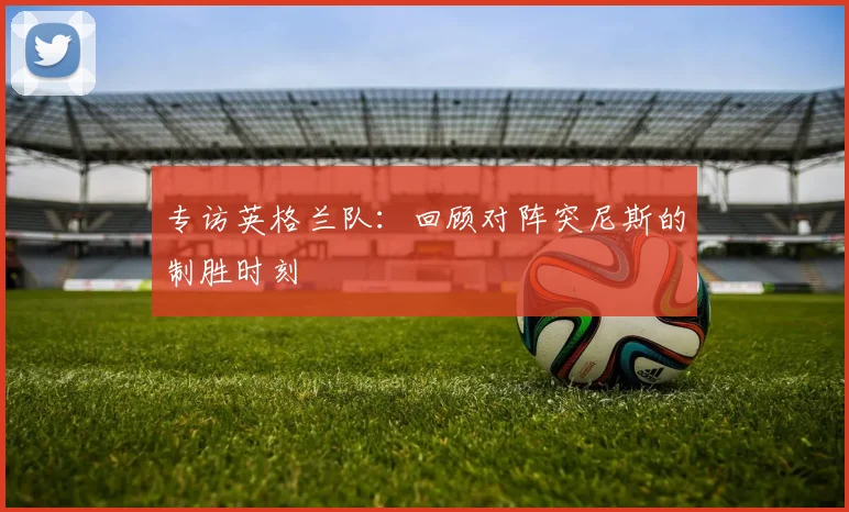 专访英格兰队：回顾对阵突尼斯的制胜时刻