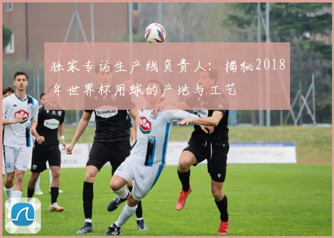 独家专访生产线负责人：揭秘2018年世界杯用球的产地与工艺