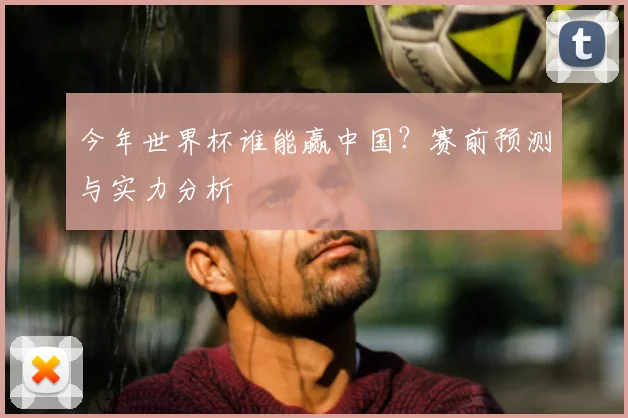今年世界杯谁能赢中国?赛前预测与实力分析