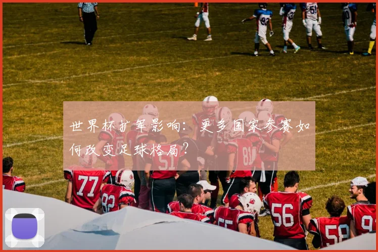 世界杯扩军影响:更多国家参赛如何改变足球格局?
