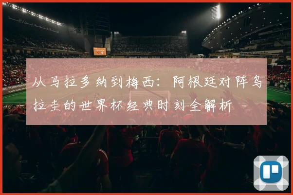 从马拉多纳到梅西：阿根廷对阵乌拉圭的世界杯经典时刻全解析