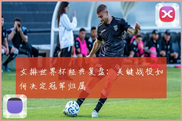 女排世界杯经典复盘:关键战役如何决定冠军归属