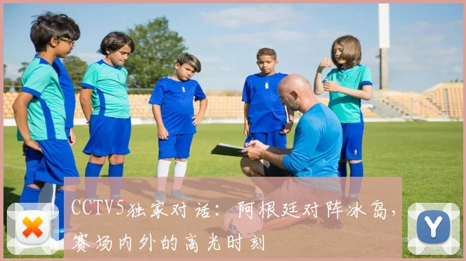 CCTV5独家对话：阿根廷对阵冰岛，赛场内外的高光时刻