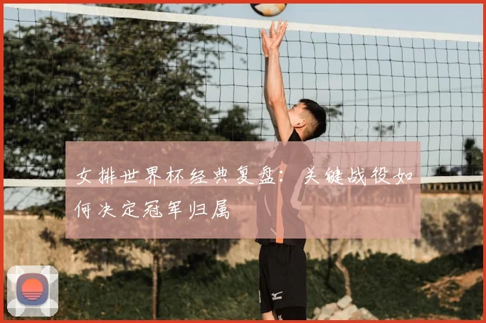 女排世界杯经典复盘：关键战役如何决定冠军归属