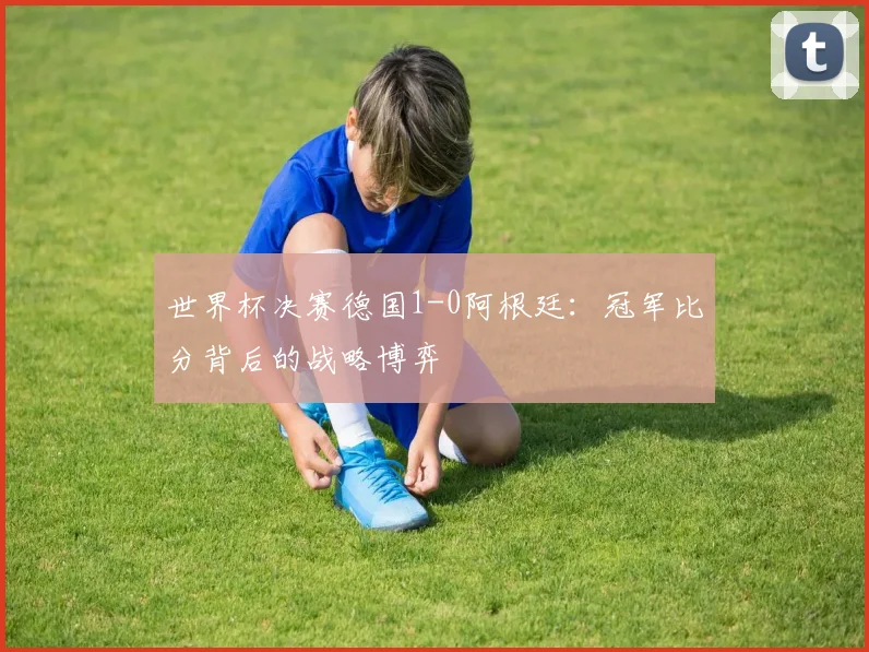 世界杯决赛德国1-0阿根廷：冠军比分背后的战略博弈